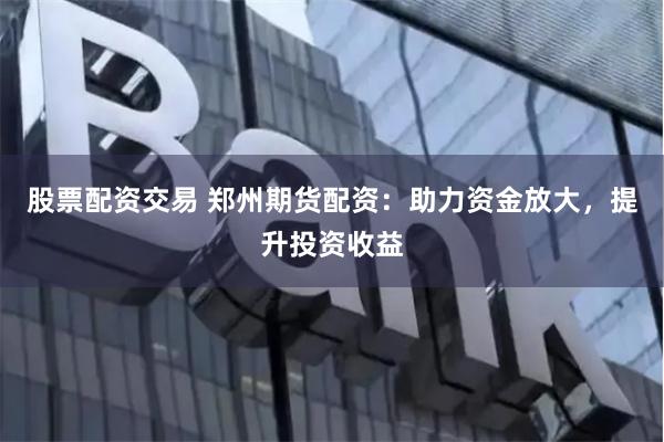 股票配资交易 郑州期货配资：助力资金放大，提升投资收益